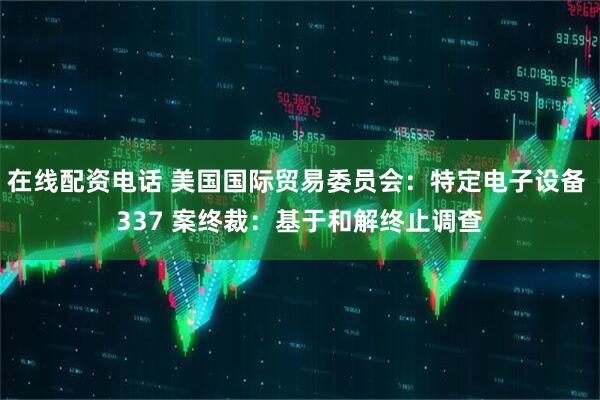 在线配资电话 美国国际贸易委员会：特定电子设备 337 案终裁：基于和解终止调查