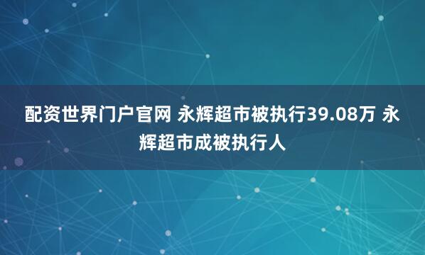 配资世界门户官网 永辉超市被执行39.08万 永辉超市成被执行人