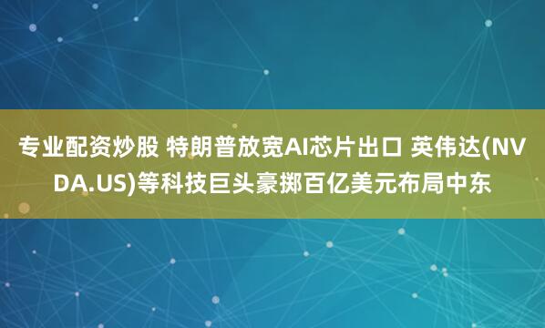 专业配资炒股 特朗普放宽AI芯片出口 英伟达(NVDA.US)等科技巨头豪掷百亿美元布局中东