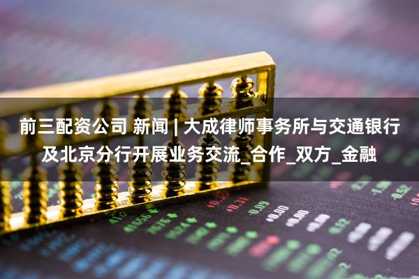 前三配资公司 新闻 | 大成律师事务所与交通银行及北京分行开展业务交流_合作_双方_金融