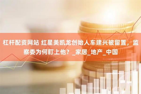 杠杆配资网站 红星美凯龙创始人车建兴被留置，监察委为何盯上他？_家居_地产_中国