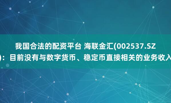 我国合法的配资平台 海联金汇(002537.SZ)：目前没有与数字货币、稳定币直接相关的业务收入