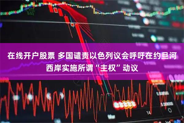 在线开户股票 多国谴责以色列议会呼吁在约旦河西岸实施所谓“主权”动议