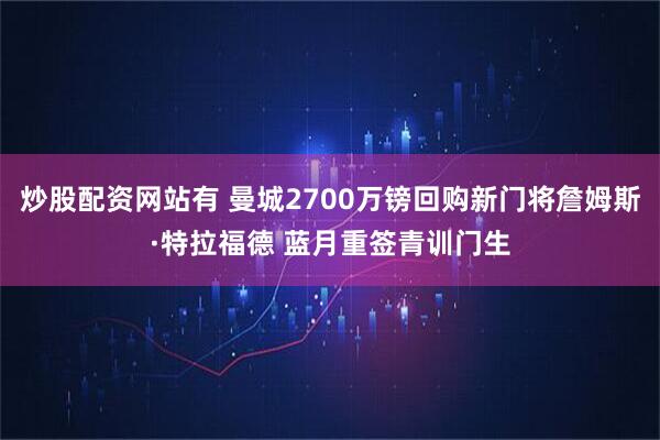 炒股配资网站有 曼城2700万镑回购新门将詹姆斯·特拉福德 蓝月重签青训门生