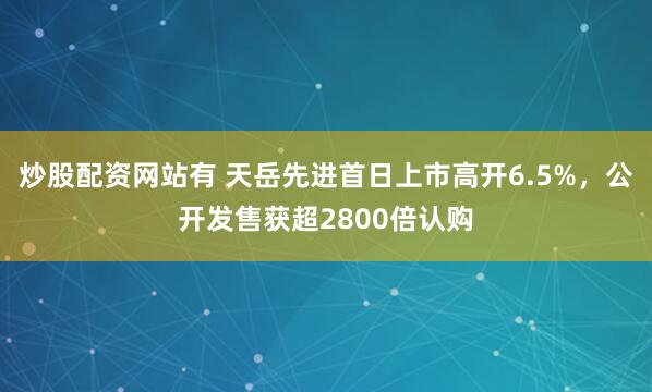 炒股配资网站有 天岳先进首日上市高开6.5%,公开发售获超2800倍认购