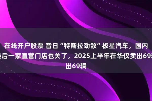 在线开户股票 昔日“特斯拉劲敌”极星汽车，国内最后一家直营门店也关了，2025上半年在华仅卖出69辆