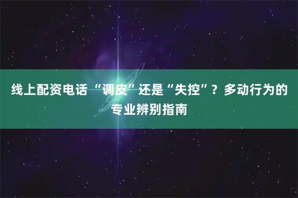 线上配资电话 “调皮”还是“失控”？多动行为的专业辨别指南