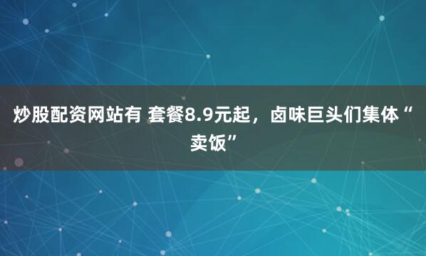 炒股配资网站有 套餐8.9元起，卤味巨头们集体“卖饭”